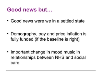 Good news but… Good news were we in a settled state Demography, pay and price inflation is fully funded (if the baseline is right) Important change in mood music in relationships between NHS and social care 