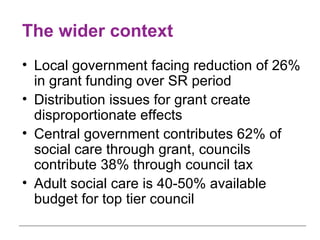 The wider context Local government facing reduction of 26% in grant funding over SR period Distribution issues for grant create disproportionate effects Central government contributes 62% of social care through grant, councils contribute 38% through council tax Adult social care is 40-50% available budget for top tier council 