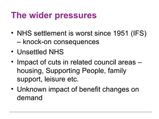 The wider pressures NHS settlement is worst since 1951 (IFS) – knock-on consequences Unsettled NHS Impact of cuts in related council areas – housing, Supporting People, family support, leisure etc. Unknown impact of benefit changes on demand 