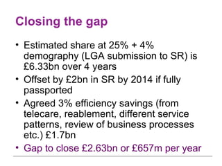 Closing the gap Estimated share at 25% + 4% demography (LGA submission to SR) is £6.33bn over 4 years Offset by £2bn in SR by 2014 if fully passported Agreed 3% efficiency savings (from telecare, reablement, different service patterns, review of business processes etc.) £1.7bn Gap to close £2.63bn   or £657m per year 