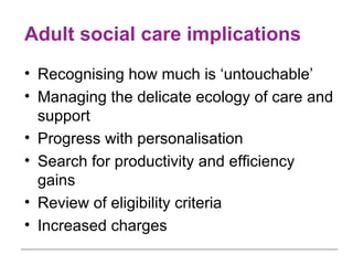 Adult social care implications Recognising how much is ‘untouchable’ Managing the delicate ecology of care and support Progress with personalisation Search for productivity and efficiency gains Review of eligibility criteria Increased charges 