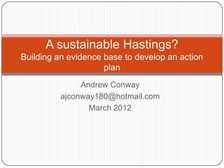 A sustainable Hastings?
Building an evidence base to develop an action
                     plan
               Andrew Conway
          ajconway180@hotmail.com
                 March 2012
 