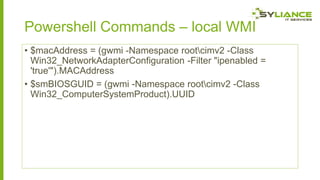 Powershell Commands – local WMI
• $macAddress = (gwmi -Namespace rootcimv2 -Class
Win32_NetworkAdapterConfiguration -Filter "ipenabled =
'true'").MACAddress
• $smBIOSGUID = (gwmi -Namespace rootcimv2 -Class
Win32_ComputerSystemProduct).UUID

 