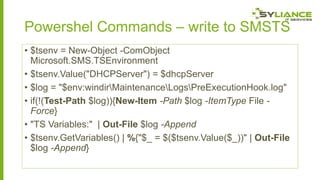 Powershel Commands – write to SMSTS
• $tsenv = New-Object -ComObject
Microsoft.SMS.TSEnvironment
• $tsenv.Value("DHCPServer") = $dhcpServer
• $log = "$env:windirMaintenanceLogsPreExecutionHook.log"
• if(!(Test-Path $log)){New-Item -Path $log -ItemType File Force}
• "TS Variables:" | Out-File $log -Append
• $tsenv.GetVariables() | %{"$_ = $($tsenv.Value($_))" | Out-File
$log -Append}

 