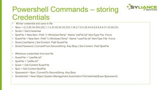 Powershell Commands – storing
Credentials
•

#Enter credential and save to file

• $key = (2,3,56,34,254,222,1,1,2,23,42,54,33,233,1,34,2,7,6,5,35,43,6,6,6,6,6,6,31,33,60,23)
• $cred = Get-Credential
• $pwFile = New-Item -Path "c:WindowsTemp" -Name "pwFile.txt"-ItemType File -Force
• $userFile = New-Item -Path "c:WindowsTemp" -Name "userFile.txt"-ItemType File -Force

• $cred.UserName | Set-Content -Path $userFile
• $cred.Password | ConvertFrom-SecureString -Key $key | Set-Content -Path $pwFile
• #Retrieve credentials from text file
• $userFile = "userfile.txt"
• $pwFile = "pwfile.txt"
• $user = Get-Content $userFile
• $pw = Get-Content $pwFile
• $password = $pw | ConvertTo-SecureString -Key $key

• $credential = New-Object System.Management.Automation.PsCredential($user,$password)

 