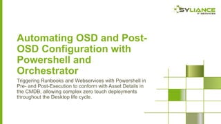 Automating OSD and PostOSD Configuration with
Powershell and
Orchestrator
Triggering Runbooks and Webservices with Powershell in
Pre- and Post-Execution to conform with Asset Details in
the CMDB, allowing complex zero touch deployments
throughout the Desktop life cycle.

 