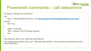 Powershell commands – call webservice
# Create a webservice connection
try{
$svc = New-WebServiceProxy –Uri 'http://aclabcm01:88/ConfigMgrWebService.asmx'
}catch{
$err = $_
}
if($err -ne $null){
"$err - exiting" | Out-File $log -Append
exit
}
Get methods: $svc | gm –MemberType Method
Get method parameters: $svc | gm –MemberType Method –Name GetComputerRessourceID |
select Definition

 
