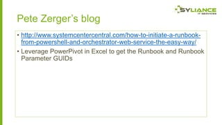 Pete Zerger’s blog
• http://www.systemcentercentral.com/how-to-initiate-a-runbookfrom-powershell-and-orchestrator-web-service-the-easy-way/
• Leverage PowerPivot in Excel to get the Runbook and Runbook
Parameter GUIDs

 