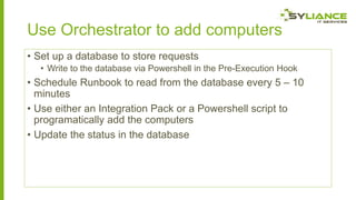 Use Orchestrator to add computers
• Set up a database to store requests
• Write to the database via Powershell in the Pre-Execution Hook

• Schedule Runbook to read from the database every 5 – 10
minutes
• Use either an Integration Pack or a Powershell script to
programatically add the computers
• Update the status in the database

 