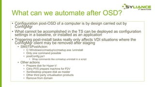 What can we automate after OSD?
• Configuration post-OSD of a computer is by design carried out by
ConfigMgr
• What cannot be accomplished in the TS can be deployed as configuration
settings in a baseline, or installed as an application
• Triggering post-install tasks really only affects VDI situations where the
ConfigMgr client may be removed after staging
• SMSTSPostAction:

• C:Windowsccmsetupccmsetup.exe /uninstall
• Only one command possible
• postConfig.ps1
• Wrap commands like ccmsetup uninstall in a script

• Other actions
•
•
•
•
•

Prepare disk for Hyper-V
Citrix PVS prepare machine for P2V
XenDesktop prepare disk as master
Other third party virtualisation products
Remove from domain

 