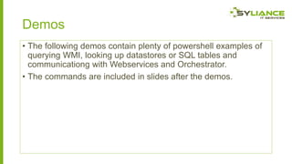 Demos
• The following demos contain plenty of powershell examples of
querying WMI, looking up datastores or SQL tables and
communicationg with Webservices and Orchestrator.
• The commands are included in slides after the demos.

 