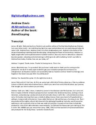 BigValueBigBusiness.com
Andrew Davis
AKADrewDavis.com

Author of the book:
BrandScaping
Transcript
James: All right. Welcome back my friends to yet another edition of the Big Value Big Business Podcast.
I am your James Lynch. I am really big, big, big time super excited about our very special guest today his
name is Mr. Andrew Davis. Andrew comes to us from akadrewdavis.com. Andrew is the author of the
Amazon bestselling marketing book Brandscaping: Unleashing the Power of Partnerships. Andrew is a
highly sought-after and respected content marketer and he is also very much in demand as a dynamic
keynote speaker, educating and entertaining on all things to do with marketing. So let’s say hello to
Andrew Davis today. Andrew, how are you today, sir?
Andrew: I’m good. Thanks James. Thanks for having me on. This is fun.
James: Absolutely man. I’m so excited. But you know I really want to thank you for coming on the
podcast for one and I’m really super excited to get your innovative perspective on how we as
entrepreneurs and business owners can successfully take our business and our brand to amazingly new
heights in this brand new year 2014. Sound like plan?
Andrew: Yes. Sounds like a plan. It’s the right time to do it.
James: Rock and roll. Cool man. So first can we just get a little bit of history about you. I like my audience
to learn a little bit about who Andrew Davis is, where you came from and a little bit about your journey
that brought you here to where you are today.
Andrew: Yeah sure. Well, I mean, I started my career in the television and film business. So I come at it
from it maybe a little bit of bizarre perspective but I started in the television business, working in local
television, and producing. I produced a local call and radio show or call it like – call and television show,
sorry. On Sunday mornings there was a medical calling show so there was a bunch of hypochondriacs
calling in, trying to talk to the doctor. It was called Doctors on Call and that was a fun show to do. Then I
also produced the nightly call and talk show with the rightwing Republican host who was firing up the
audience to call in and yell at him so that was really fun and then I moved on from there to basically
produce for a lot of the cable television news networks. So CNN and Fox News were just starting up. This
is in the ‘90s. MSNBC was just new on the scene, CNBC, CNN, Fox that was kind of my bread-and-butter
and produced for the Today Show. I wrote for Charles Kuralt.

 