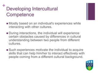 +UCD Colleges
Developing Intercultural
Competence
 Mostly based on an individual's experiences while
interacting with other cultures.
 During interactions, the individual will experience
certain obstacles caused by differences in cultural
understanding between two people from different
cultures.
 Such experiences motivate the individual to acquire
skills that can help him/her to interact effectively with
people coming from a different cultural background.
 