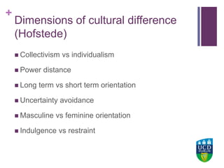 +UCD Colleges
Dimensions of cultural difference
(Hofstede)
 Collectivism vs individualism
 Power distance
 Long term vs short term orientation
 Uncertainty avoidance
 Masculine vs feminine orientation
 Indulgence vs restraint
 
