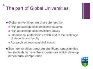 +UCD Colleges
The part of Global Universities
 Global universities are characterised by
 High percentage of international students
 High percentage of international faculty
 International partnerships which lead to the exchange
of students and faculty
 Research addressing global issues
 Such universities generate significant opportunities
for students to have the experiences which develop
intercultural competence
 