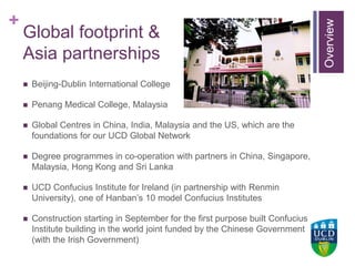 +UCD Colleges
Global footprint &
Asia partnerships
 Beijing-Dublin International College
 Penang Medical College, Malaysia
 Global Centres in China, India, Malaysia and the US, which are the
foundations for our UCD Global Network
 Degree programmes in co-operation with partners in China, Singapore,
Malaysia, Hong Kong and Sri Lanka
 UCD Confucius Institute for Ireland (in partnership with Renmin
University), one of Hanban’s 10 model Confucius Institutes
 Construction starting in September for the first purpose built Confucius
Institute building in the world joint funded by the Chinese Government
(with the Irish Government)
Overview
 