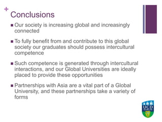 +UCD Colleges
Conclusions
 Our society is increasing global and increasingly
connected
 To fully benefit from and contribute to this global
society our graduates should possess intercultural
competence
 Such competence is generated through intercultural
interactions, and our Global Universities are ideally
placed to provide these opportunities
 Partnerships with Asia are a vital part of a Global
University, and these partnerships take a variety of
forms
 