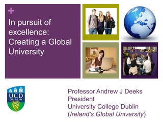 +
In pursuit of
excellence:
Creating a Global
University
Professor Andrew J Deeks
President
University College Dublin
(Ireland’s Global University)
 