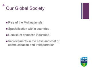 +UCD Colleges
Our Global Society
 Rise of the Multinationals
 Specialisation within countries
 Demise of domestic industries
 Improvements in the ease and cost of
communication and transportation
 
