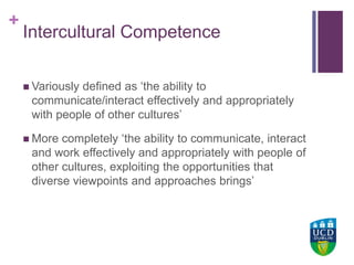 +UCD Colleges
Intercultural Competence
 Variously defined as ‘the ability to
communicate/interact effectively and appropriately
with people of other cultures’
 More completely ‘the ability to communicate, interact
and work effectively and appropriately with people of
other cultures, exploiting the opportunities that
diverse viewpoints and approaches brings’
 