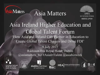 Asia Matters
Asia Ireland Higher Education and
Global Talent Forum
9 July 2015
Radisson Blu Royal Hotel, Dublin
@asiamatters_biz #AsiaIrlTalent @asiabizweek
‘How Asia and Ireland Can Partner in Education to
Create Global Talent Clusters and Drive FDI’
 