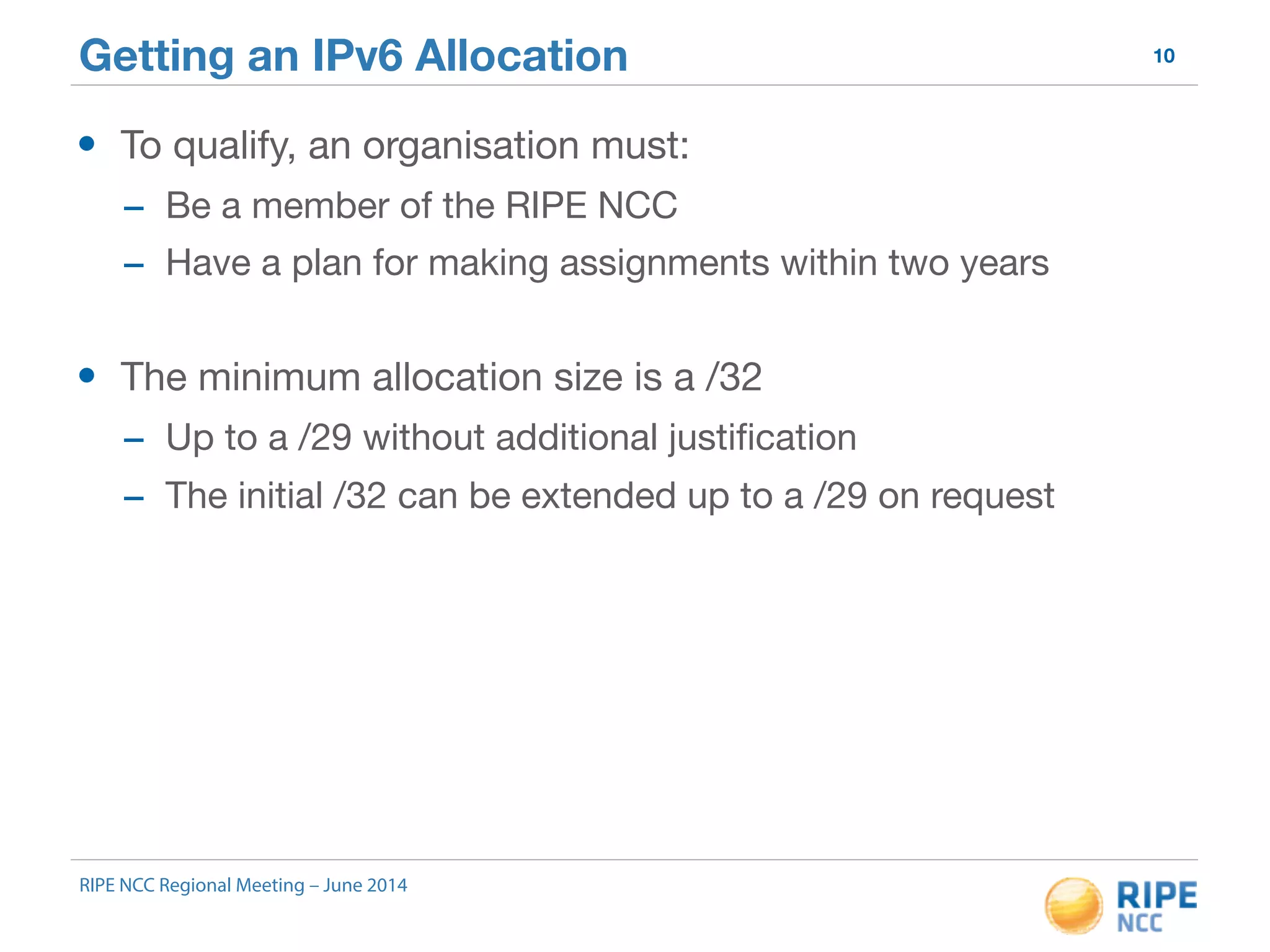 Getting an IPv6 Allocation 10 
• To qualify, an organisation must: 
- Be a member of the RIPE NCC 
- Have a plan for making assignments within two years 
• The minimum allocation size is a /32 
- Up to a /29 without additional justification 
- The initial /32 can be extended up to a /29 on request 
RIPE NCC Regional Meeting – June 2014 
 
