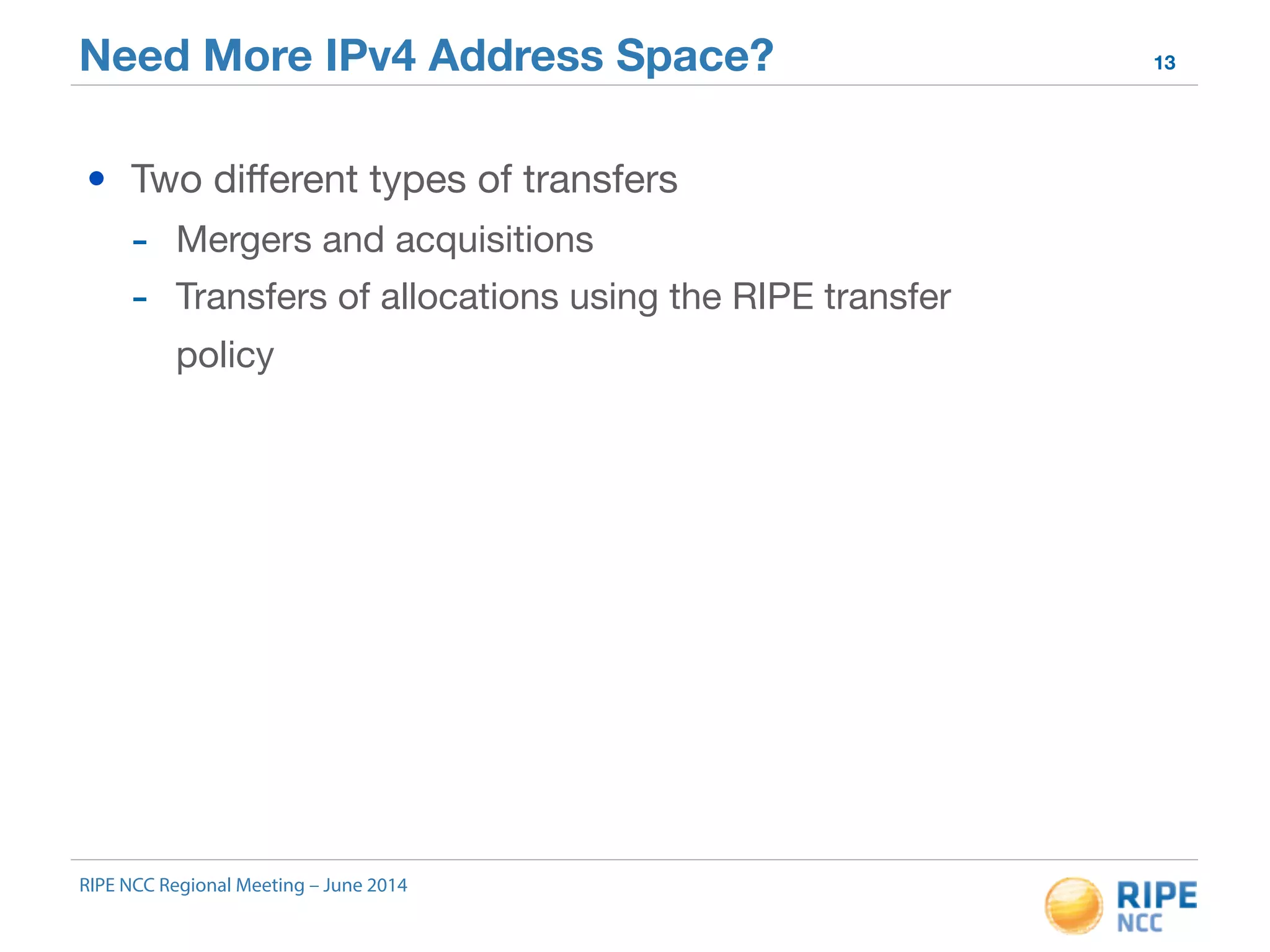 Need More IPv4 Address Space? 13 
• Two different types of transfers 
- Mergers and acquisitions 
- Transfers of allocations using the RIPE transfer 
policy 
RIPE NCC Regional Meeting – June 2014 
 