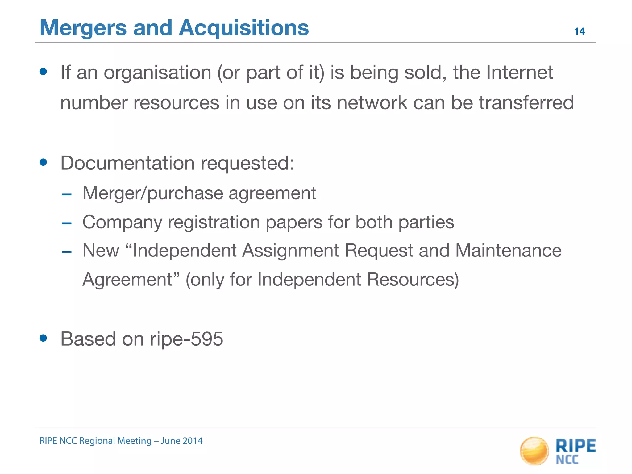 Mergers and Acquisitions 14 
• If an organisation (or part of it) is being sold, the Internet 
number resources in use on its network can be transferred 
• Documentation requested: 
- Merger/purchase agreement 
- Company registration papers for both parties 
- New “Independent Assignment Request and Maintenance 
Agreement” (only for Independent Resources) 
• Based on ripe-595 
RIPE NCC Regional Meeting – June 2014 
 