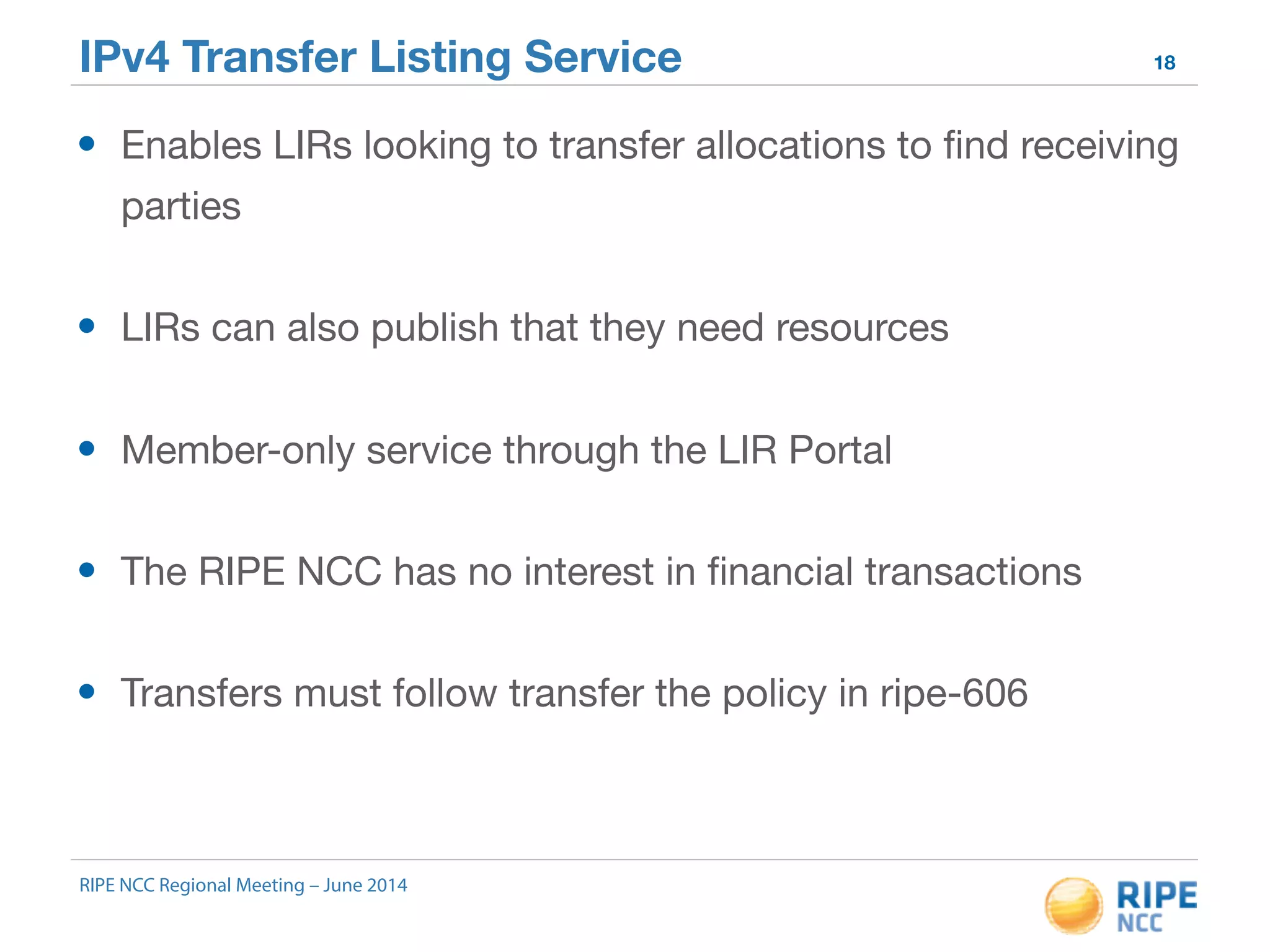 IPv4 Transfer Listing Service 18 
• Enables LIRs looking to transfer allocations to find receiving 
parties 
• LIRs can also publish that they need resources 
• Member-only service through the LIR Portal 
• The RIPE NCC has no interest in financial transactions 
• Transfers must follow transfer the policy in ripe-606 
RIPE NCC Regional Meeting – June 2014 
 