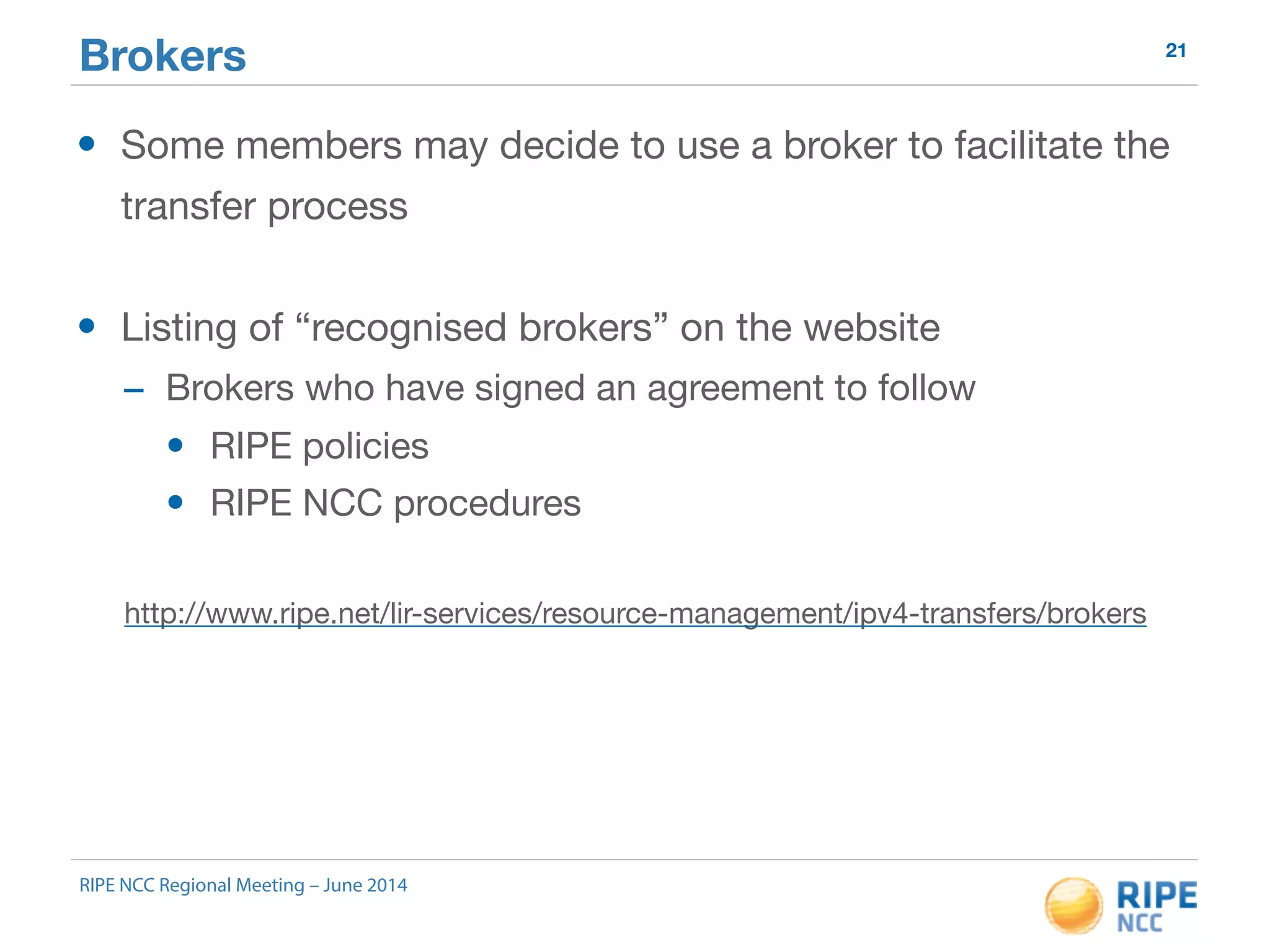 Brokers 21 
• Some members may decide to use a broker to facilitate the 
transfer process 
• Listing of “recognised brokers” on the website 
- Brokers who have signed an agreement to follow 
• RIPE policies 
• RIPE NCC procedures 
http://www.ripe.net/lir-services/resource-management/ipv4-transfers/brokers 
RIPE NCC Regional Meeting – June 2014 
 