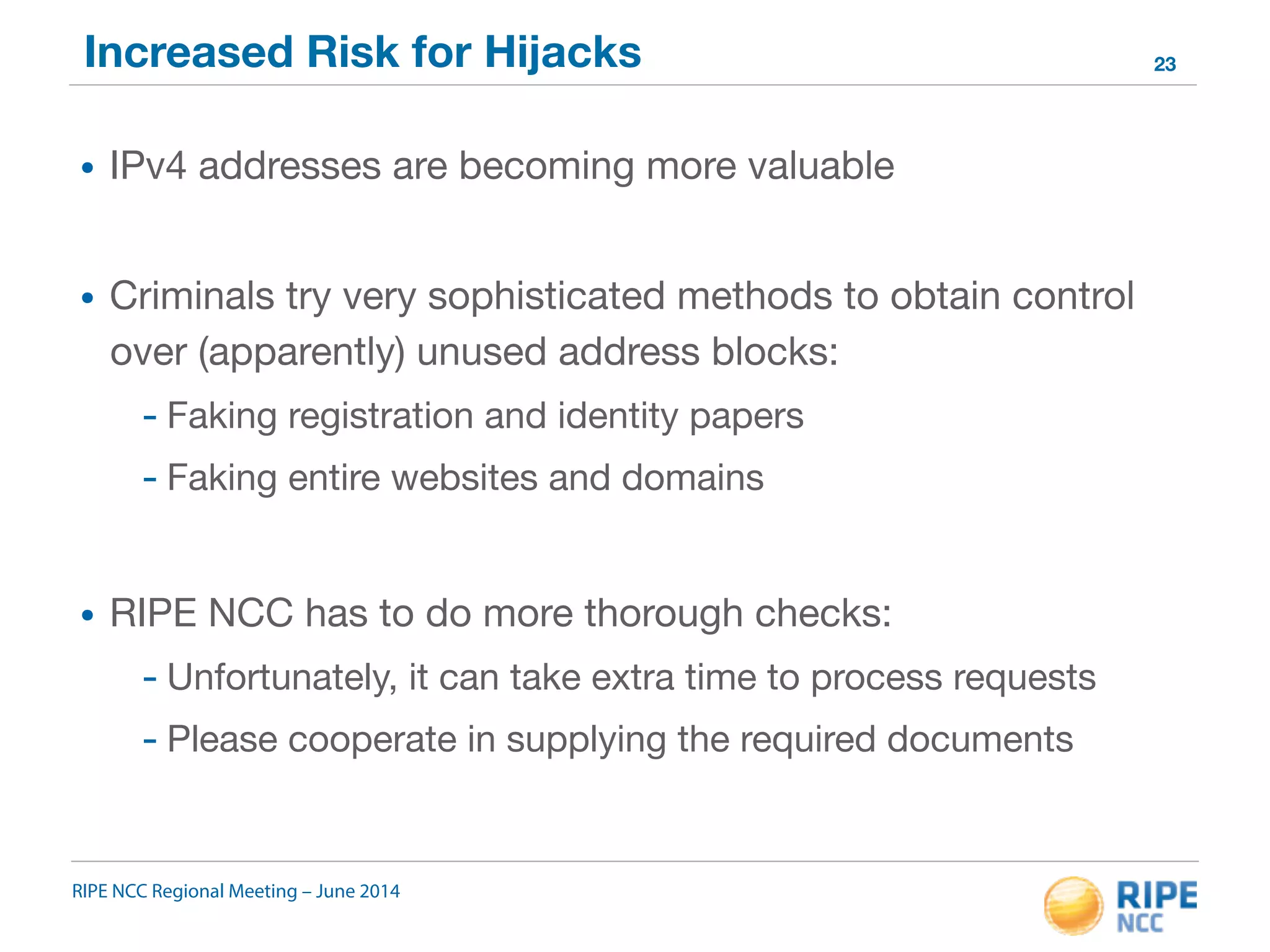 Increased Risk for Hijacks 
• IPv4 addresses are becoming more valuable 
• Criminals try very sophisticated methods to obtain control 
over (apparently) unused address blocks: 
- Faking registration and identity papers 
- Faking entire websites and domains 
• RIPE NCC has to do more thorough checks: 
- Unfortunately, it can take extra time to process requests 
- Please cooperate in supplying the required documents 
RIPE NCC Regional Meeting – June 2014 
23 
 