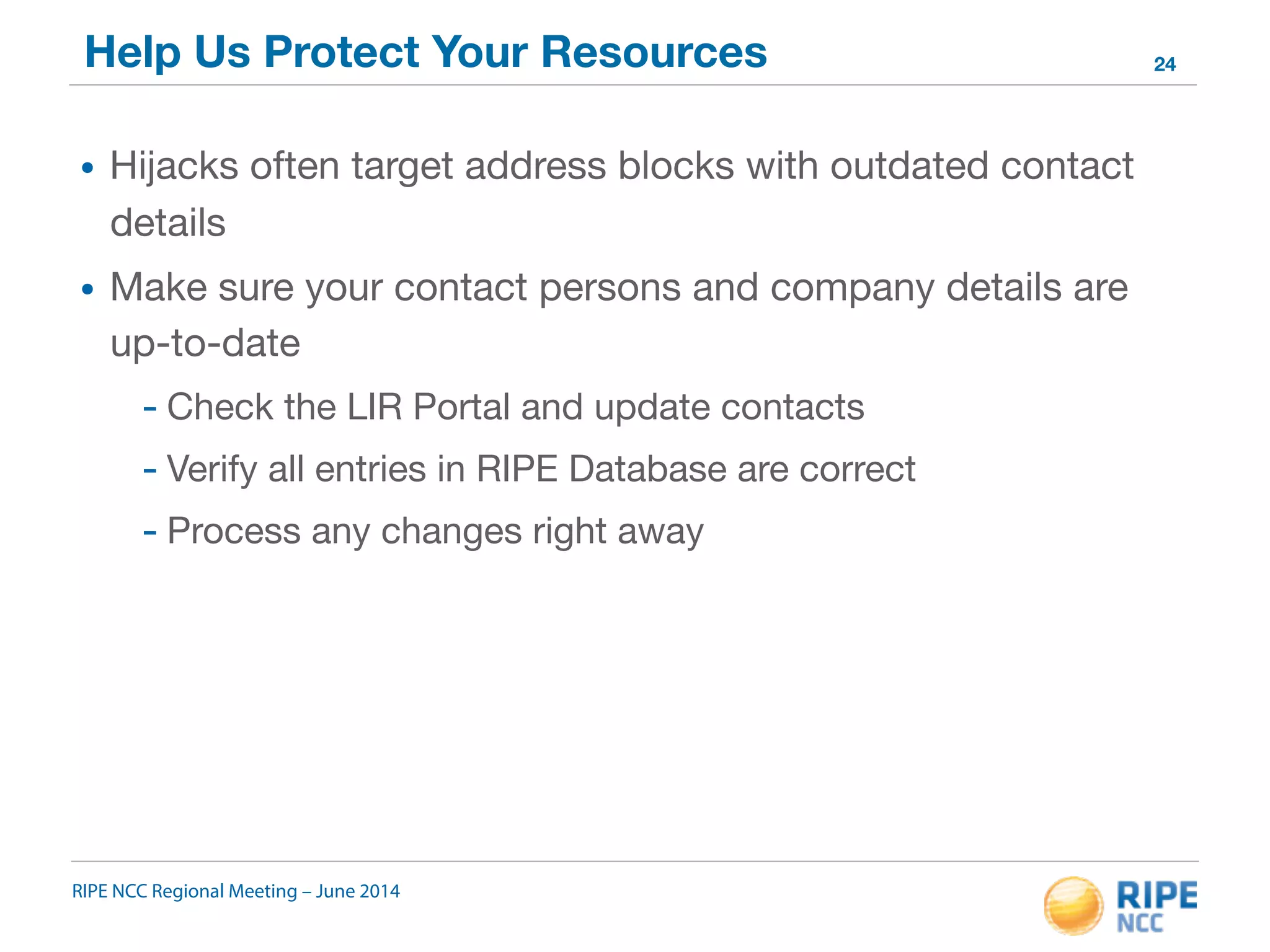 Help Us Protect Your Resources 
• Hijacks often target address blocks with outdated contact 
details 
• Make sure your contact persons and company details are 
up-to-date 
- Check the LIR Portal and update contacts 
- Verify all entries in RIPE Database are correct 
- Process any changes right away 
RIPE NCC Regional Meeting – June 2014 
24 
 