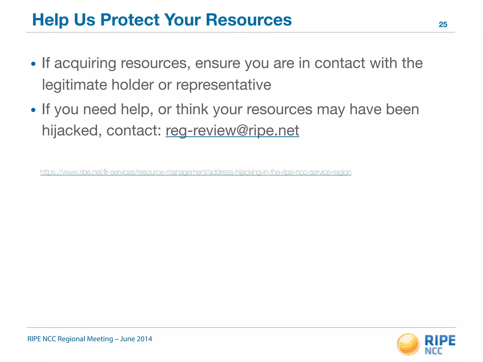 Help Us Protect Your Resources 
• If acquiring resources, ensure you are in contact with the 
legitimate holder or representative 
• If you need help, or think your resources may have been 
hijacked, contact: reg-review@ripe.net 
https://www.ripe.net/lir-services/resource-management/address-hijacking-in-the-ripe-ncc-service-region 
RIPE NCC Regional Meeting – June 2014 
25 
 