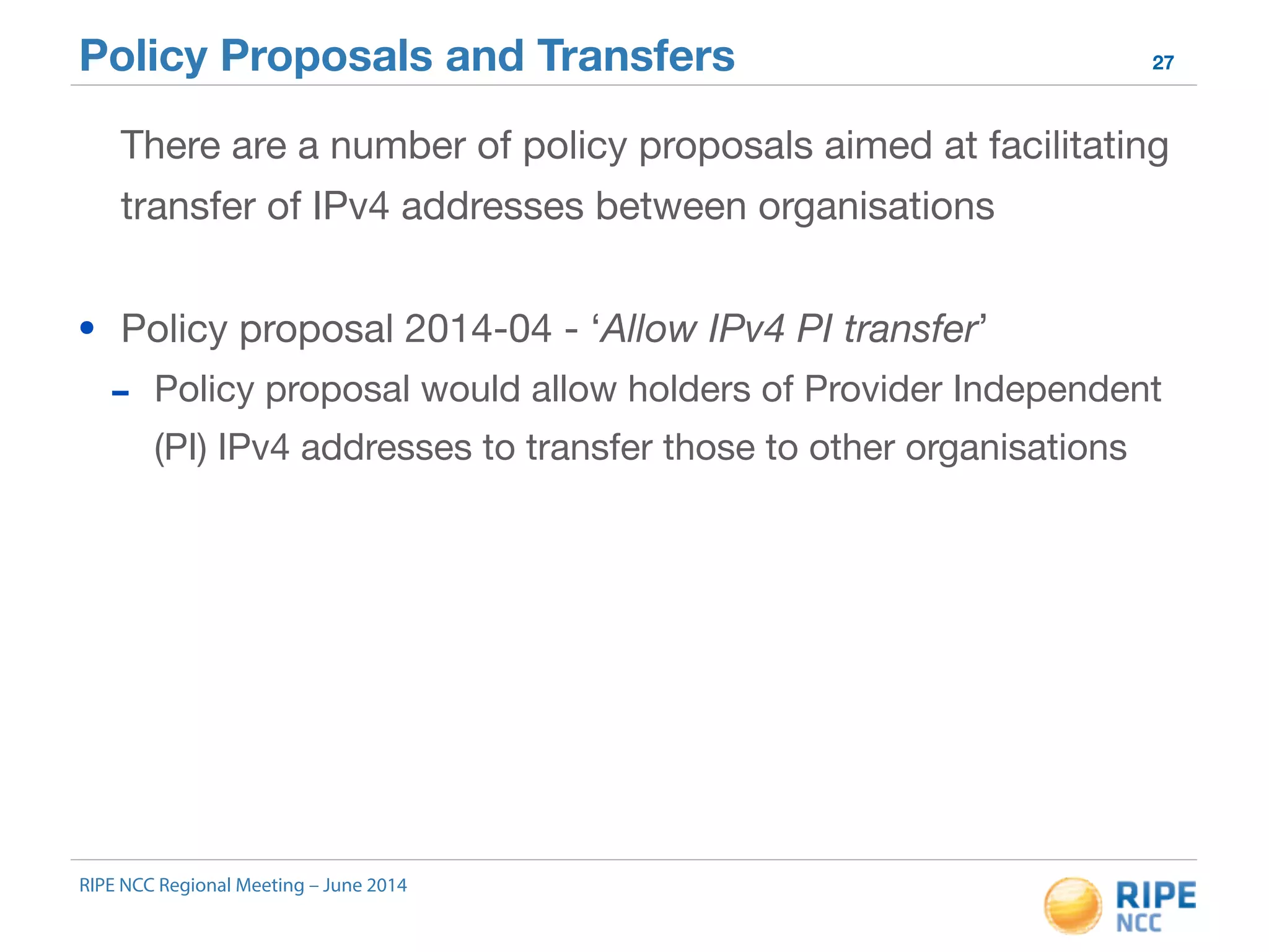 Policy Proposals and Transfers 27 
There are a number of policy proposals aimed at facilitating 
transfer of IPv4 addresses between organisations 
• Policy proposal 2014-04 - ‘Allow IPv4 PI transfer’ 
- Policy proposal would allow holders of Provider Independent 
(PI) IPv4 addresses to transfer those to other organisations 
RIPE NCC Regional Meeting – June 2014 
 