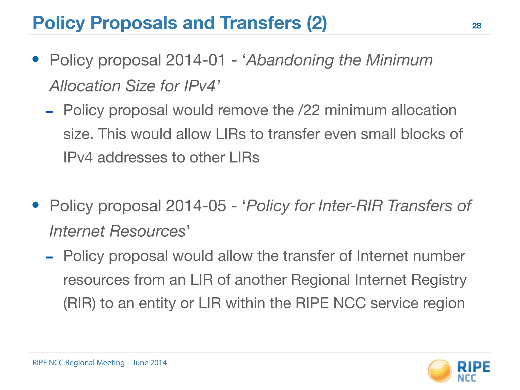 Policy Proposals and Transfers (2) 28 
• Policy proposal 2014-01 - ‘Abandoning the Minimum 
Allocation Size for IPv4’ 
- Policy proposal would remove the /22 minimum allocation 
size. This would allow LIRs to transfer even small blocks of 
IPv4 addresses to other LIRs 
• Policy proposal 2014-05 - ‘Policy for Inter-RIR Transfers of 
Internet Resources’ 
- Policy proposal would allow the transfer of Internet number 
resources from an LIR of another Regional Internet Registry 
(RIR) to an entity or LIR within the RIPE NCC service region 
RIPE NCC Regional Meeting – June 2014 
 
