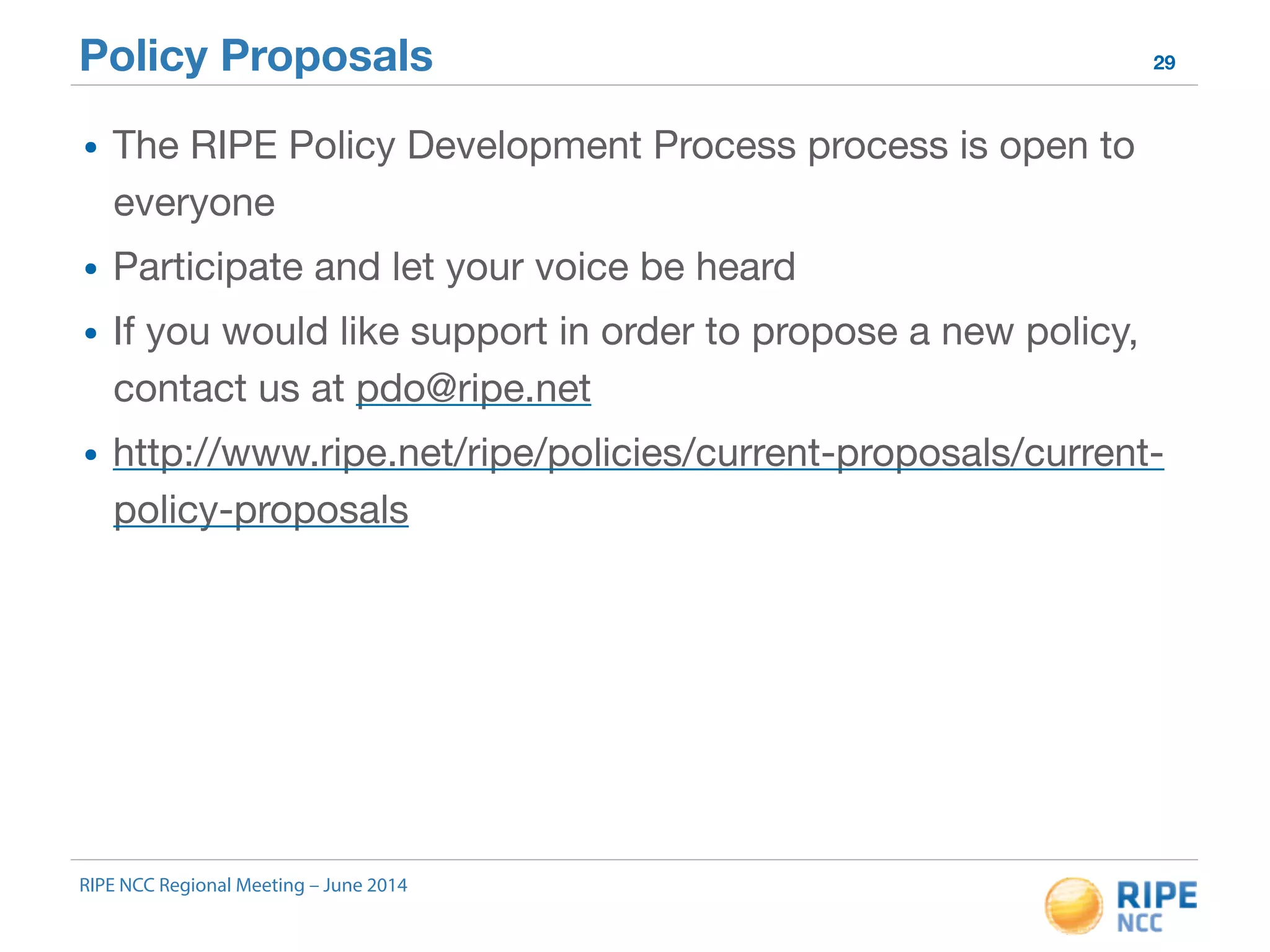 Policy Proposals 29 
• The RIPE Policy Development Process process is open to 
everyone 
• Participate and let your voice be heard 
• If you would like support in order to propose a new policy, 
contact us at pdo@ripe.net 
• http://www.ripe.net/ripe/policies/current-proposals/current-policy- 
proposals 
RIPE NCC Regional Meeting – June 2014 
 