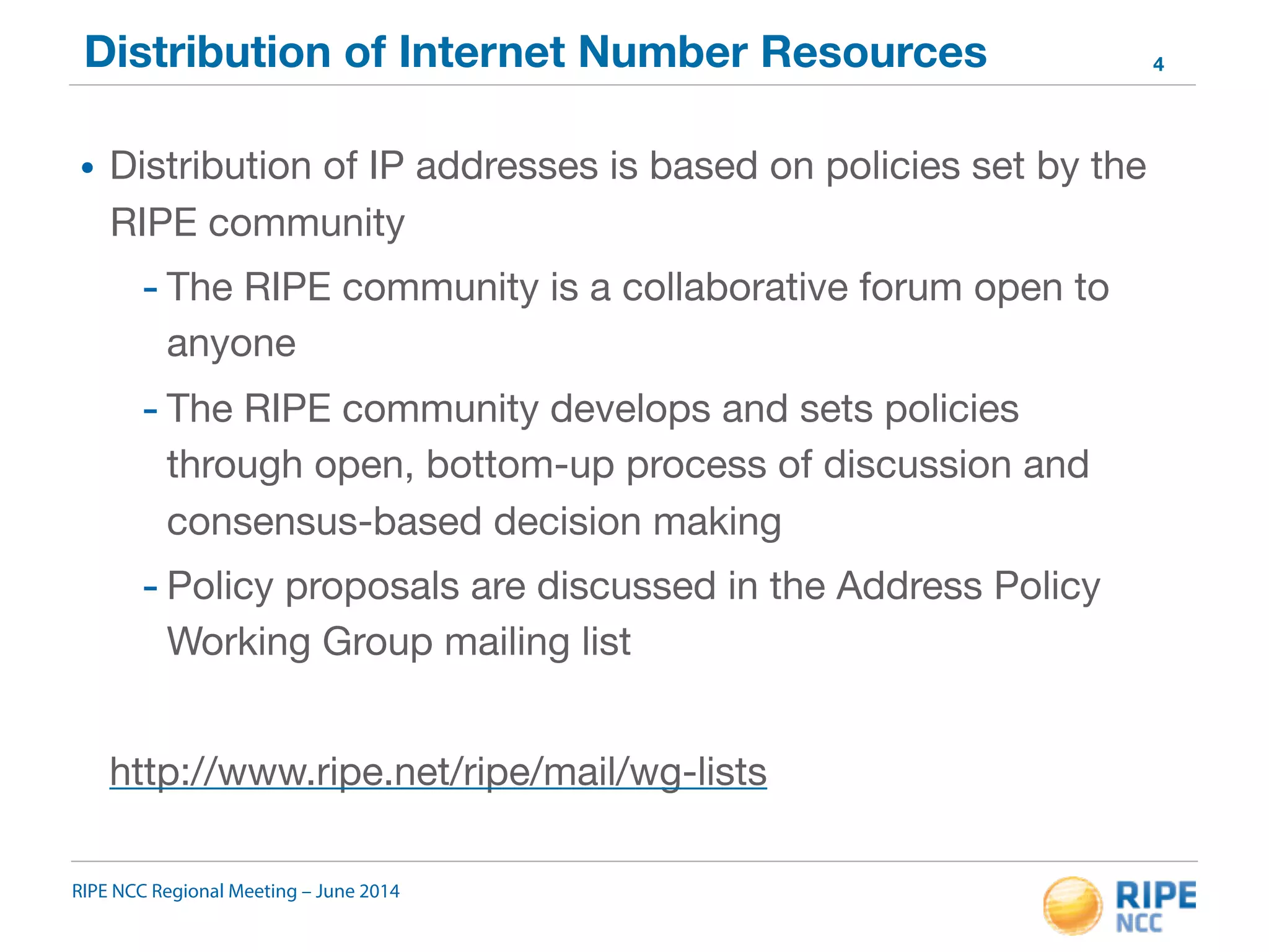 Distribution of Internet Number Resources 
• Distribution of IP addresses is based on policies set by the 
RIPE community 
- The RIPE community is a collaborative forum open to 
anyone 
- The RIPE community develops and sets policies 
through open, bottom-up process of discussion and 
consensus-based decision making 
- Policy proposals are discussed in the Address Policy 
Working Group mailing list 
http://www.ripe.net/ripe/mail/wg-lists 
RIPE NCC Regional Meeting – June 2014 
4 
 