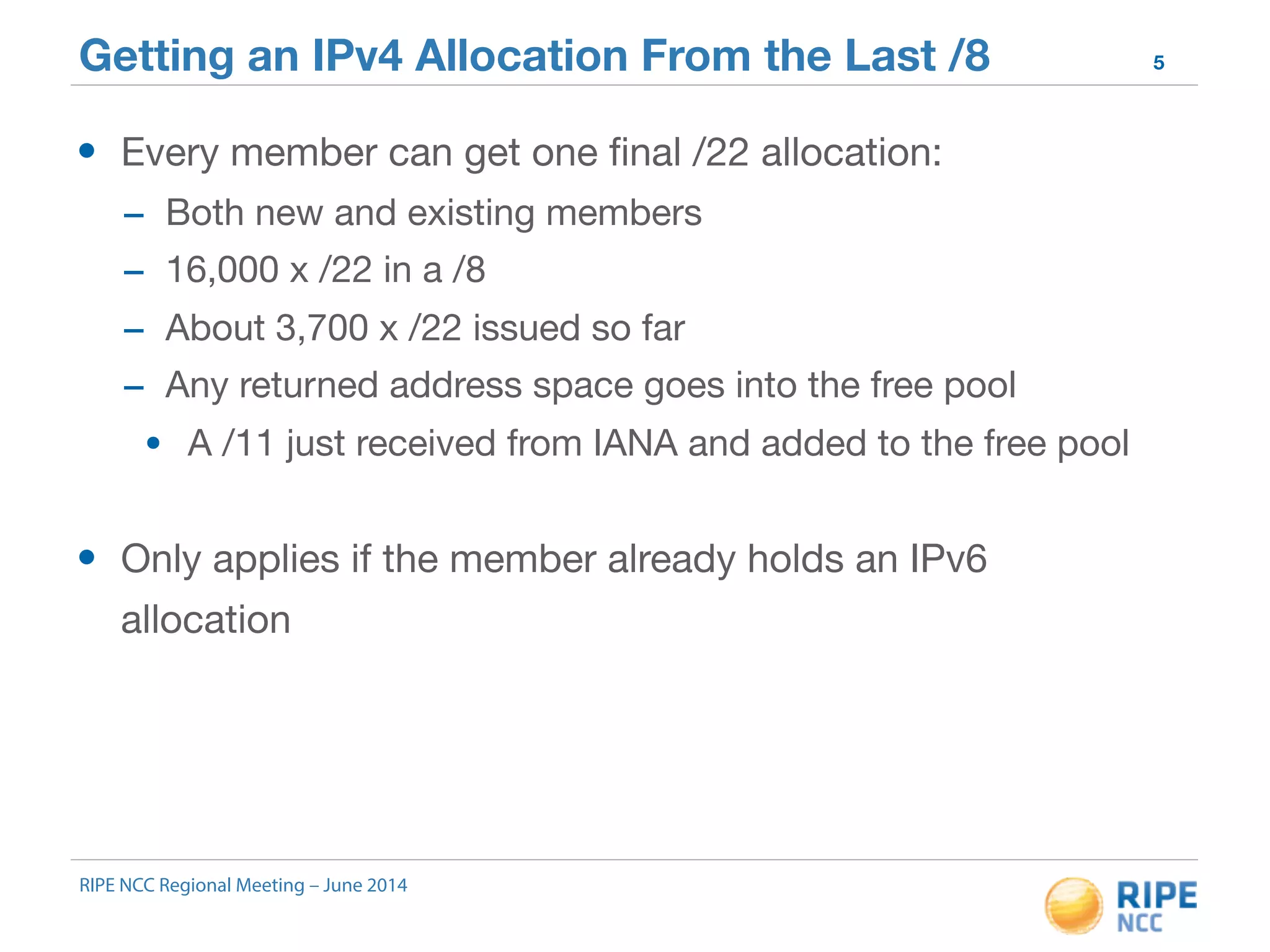 Getting an IPv4 Allocation From the Last /8 5 
• Every member can get one final /22 allocation: 
- Both new and existing members 
- 16,000 x /22 in a /8 
- About 3,700 x /22 issued so far 
- Any returned address space goes into the free pool 
• A /11 just received from IANA and added to the free pool 
• Only applies if the member already holds an IPv6 
allocation 
RIPE NCC Regional Meeting – June 2014 
 