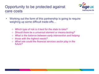 Opportunity to be protected against care costs Working out the form of this partnership is going to require weighing up some difficult trade-offs…   Which type of risk is it best for the state to take?  Should there be a universal element or means-testing?  What is the balance between early intervention and helping those with the highest needs?  What role could the financial services sector play in the future?  