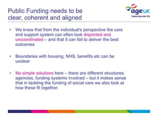 Public Funding needs to be clear, coherent and aligned We know that from the individual's perspective the care and support system can often look  disjointed and uncoordinated  – and that it can fail to deliver the best outcomes Boundaries with housing, NHS, benefits etc can be unclear No simple solutions  here – there are different structures, agencies, funding systems involved – but it makes sense that in tackling the funding of social care we also look at how these fit together.  