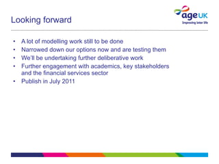 Looking forward A lot of modelling work still to be done Narrowed down our options now and are testing them We’ll be undertaking further deliberative work  Further engagement with academics, key stakeholders and the financial services sector Publish in July 2011 