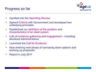 Progress so far Inputted into the  Spending Review Agreed  Criteria  with Government and developed two underlying principles Established our  definition of the problem  and  characteristics of an ideal system Lots of  evidence gathering  and  engagement  – including devolved administrations Launched the  Call for Evidence Now entering new phase of narrowing down options and working up proposals Report in July 2011 
