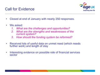 Call for Evidence  Closed at end of January with nearly 250 responses. We asked: What are the challenges and opportunities? What are the strengths and weaknesses of the current system? How should the funding system be reformed? Received lots of useful data on unmet need (which needs further work) and length of stay Interesting evidence on possible role of financial services sector 