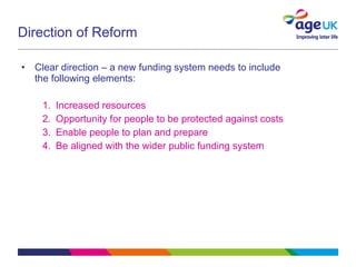 Direction of Reform Clear direction – a new funding system needs to include the following elements: Increased resources Opportunity for people to be protected against costs Enable people to plan and prepare Be aligned with the wider public funding system 