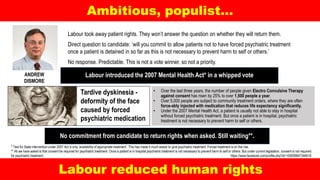 Ambitious, populist…
Labour reduced human rights
Tardive dyskinesia -
deformity of the face
caused by forced
psychiatric medication
• Over the last three years, the number of people given Electro Convulsive Therapy
against consent has risen by 25% to over 1,500 people a year.
• Over 5,000 people are subject to community treatment orders, where they are often
force-ably injected with medication that reduces life expectancy significantly.
• Under the 2007 Mental Health Act, a patient is usually not able to stay in hospital
without forced psychiatric treatment. But once a patient is in hospital, psychiatric
treatment is not necessary to prevent harm to self or others.
Labour introduced the 2007 Mental Health Act* in a whipped voteANDREW
DISMORE
Labour took away patient rights. They won’t answer the question on whether they will return them.
Direct question to candidate: ‘will you commit to allow patients not to have forced psychiatric treatment
once a patient is detained in so far as this is not necessary to prevent harm to self or others.’
No response. Predictable. This is not a vote winner, so not a priority.
* Test for State intervention under 2007 Act is only ‘availability of appropriate treatment’. This has made it much easier to give psychiatric treatment. Forced treatment is on the rise.
** All we have asked is that consent be required for psychiatric treatment. Once a patient is in hospital psychiatric treatment is not necessary to prevent harm to self or others. But under current legislation, consent is not required
for psychiatric treatment. https://www.facebook.com/profile.php?id=100009647344618
No commitment from candidate to return rights when asked. Still waiting**.
 