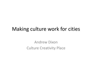 Making culture work for cities
Andrew Dixon
Culture Creativity Place
 