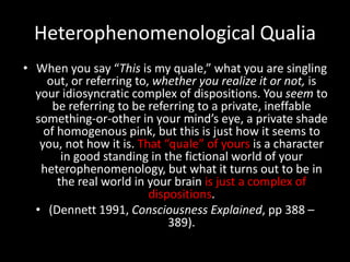 Heterophenomenological Qualia
• When you say “This is my quale,” what you are singling
     out, or referring to, whether you realize it or not, is
  your idiosyncratic complex of dispositions. You seem to
      be referring to be referring to a private, ineffable
  something-or-other in your mind’s eye, a private shade
    of homogenous pink, but this is just how it seems to
   you, not how it is. That “quale” of yours is a character
        in good standing in the fictional world of your
   heterophenomenology, but what it turns out to be in
       the real world in your brain is just a complex of
                          dispositions.
  • (Dennett 1991, Consciousness Explained, pp 388 –
                              389).
 