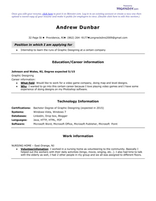 Andrew Dunbar<br />32 Page St   Providence, RI    (862) 264 -9177    Longneckdino2009@gmail.com<br />Position in which I am applying for <br />Internship to learn the runs of Graphic Designing at a certain company<br />Education/Career information<br />Johnson and Wales, RI, Degree expected 5/15<br />Graphic Designing <br />Career information: <br />What field: Would like to work for a video game company, doing map and level designs.<br />Why: I wanted to go into this certain career because I love playing video games and I have some experience of doing designs on my Photoshop software.<br />Technology Information<br />Certifications:Bachelor Degree of Graphic Designing (expected in 2015) Systems:Windows Vista, Windows 7Databases:Linkedin, Drop box, BloggerLanguages:Java, HTTP, HTML, PDFSoftware:Microsoft Word, Microsoft Office, Microsoft Publisher, Microsoft  Point<br />Work information<br />NURSING HOME – East Orange, NJ<br />Volunteer infomation: I worked in a nursing home as volunteering to the community. Basically I helped out the workers with their daily activities (bingo, movie, singing, etc…). I also had time to talk with the elderly as well, I had 2 other people in my group and we all was assigned to different floors.<br />