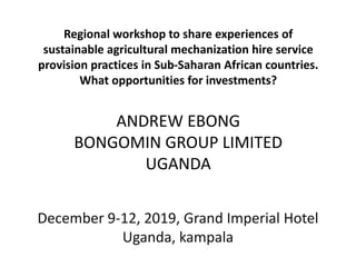 Regional workshop to share experiences of
sustainable agricultural mechanization hire service
provision practices in Sub-Saharan African countries.
What opportunities for investments?
ANDREW EBONG
BONGOMIN GROUP LIMITED
UGANDA
December 9-12, 2019, Grand Imperial Hotel
Uganda, kampala
 