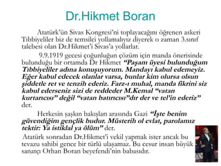 Dr.Hikmet Boran
Atatürk’ün Sivas Kongresi’ni toplayacağını öğrenen askeri
Tıbbiyeliler biz de temsilci yollamalıyız diyerek o zaman 3.sınıf
talebesi olan Dr.Hikmet’i Sivas’a yollarlar.
9.9.1919 gecesi çoğunluğun çözüm için manda önerisinde
bulunduğu bir ortamda Dr Hikmet “Paşam üyesi bulunduğum
Tıbbiyeliler adına konuşuyorum. Mandayı kabul edemeyiz.
Eğer kabul edecek olanlar varsa, bunlar kim olursa olsun
şiddetle ret ve tenzih ederiz. Farz-ı muhal, manda fikrini siz
kabul ederseniz sizi de reddeder M.Kemal “vatan
kurtarıcısı” değil “vatan batırıcısı”dır der ve tel’in ederiz”
der.
Herkesin şaşkın bakışları arasında Gazi “İşte benim
güvendiğim gençlik budur. Müsterih ol evlat, parolamız
tektir: Ya istiklal ya ölüm” der.
Atatürk sonradan Dr.Hikmet’i vekil yapmak ister ancak bu
tevazu sahibi gence bir türlü ulaşamaz. Bu cesur insan büyük
sanatçı Orhan Boran beyefendi’nin babasıdır.
 